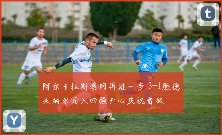 阿尔卡拉斯澳网再进一步 3-1胜德米纳尔闯入四强开心庆祝晋级