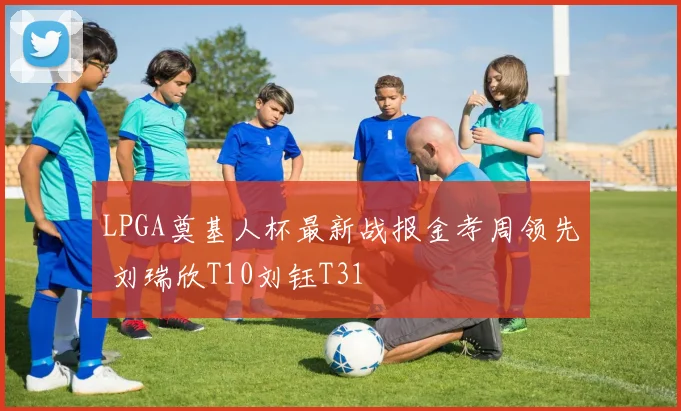 LPGA奠基人杯最新战报金孝周领先 刘瑞欣T10刘钰T31