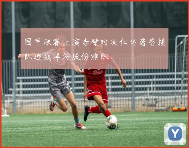 围甲联赛上演赤壁对决仁怀酱香棋队迎战洋河股份棋队