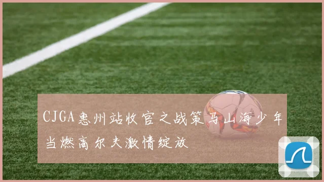 CJGA惠州站收官之战策马山海少年当燃高尔夫激情绽放