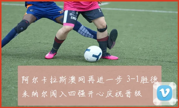 阿尔卡拉斯澳网再进一步 3-1胜德米纳尔闯入四强开心庆祝晋级