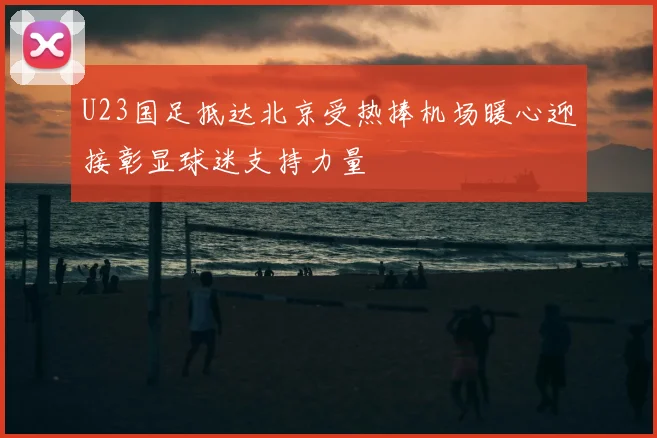 U23国足抵达北京受热捧机场暖心迎接彰显球迷支持力量
