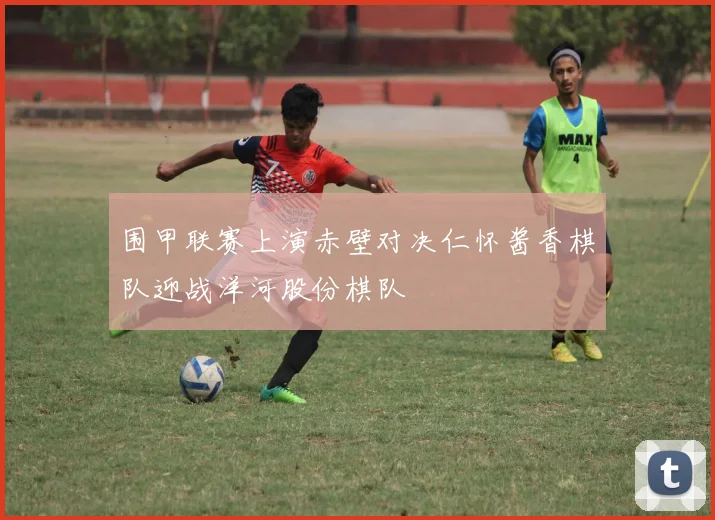 围甲联赛上演赤壁对决仁怀酱香棋队迎战洋河股份棋队