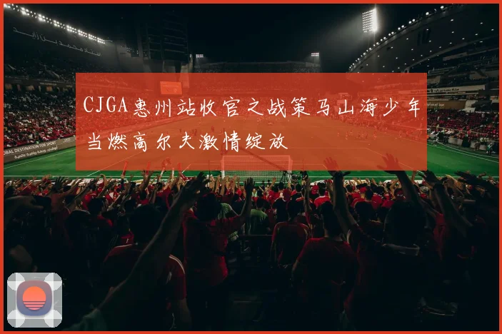 CJGA惠州站收官之战策马山海少年当燃高尔夫激情绽放