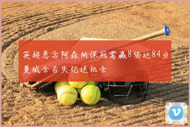 英超悬念阿森纳保冠需赢8场达84分曼城会否失忆送机会