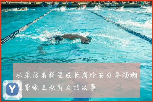 从采访看新星成长周玲安分享杨瀚森紧张互动背后的故事